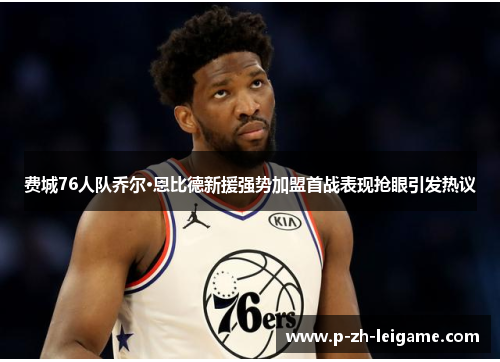 费城76人队乔尔·恩比德新援强势加盟首战表现抢眼引发热议