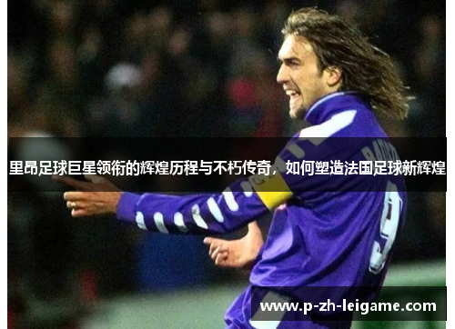 里昂足球巨星领衔的辉煌历程与不朽传奇,如何塑造法国足球新辉煌 里昂足球巨星领衔的辉煌历程与不朽传奇,如何塑造法国足球新辉煌
