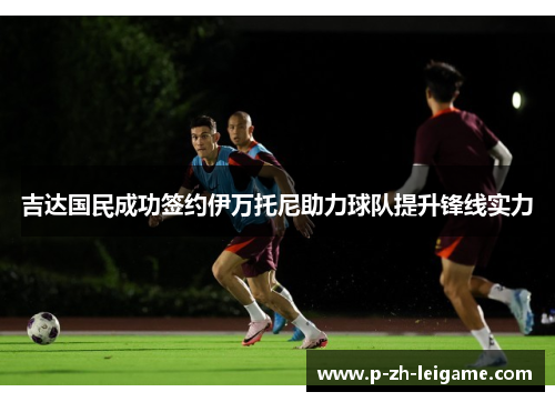 吉达国民成功签约伊万托尼助力球队提升锋线实力 吉达国民成功签约伊万托尼助力球队提升锋线实力