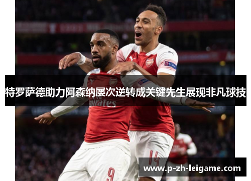 特罗萨德助力阿森纳屡次逆转成关键先生展现非凡球技 特罗萨德助力阿森纳屡次逆转成关键先生展现非凡球技
